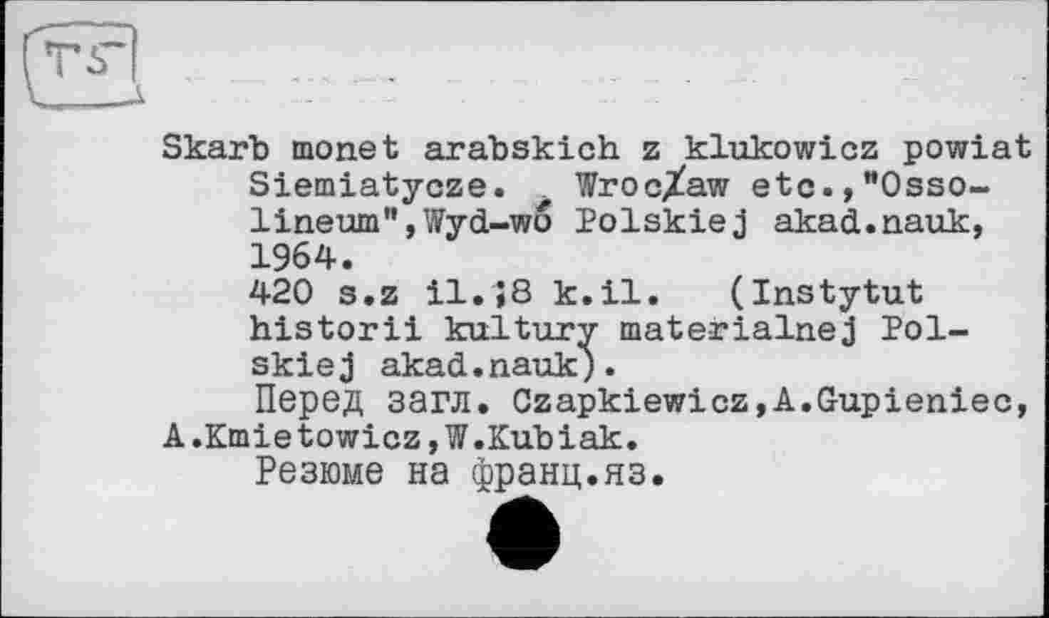 ﻿Skarb monet arabskich z klukowicz powiat Siemiatycze. Wroc/aw etc.,”Osso-lineum",Wyd-wo Polskiej akad.nauk, 1964.
420 s.z il.;8 k.il. (Instytut historii kultury materialnej J?ol-skiej akad.nauk).
Перед загл. Czapkiewicz,A.Gupieniec, A.KmietowicZjW.Kubiak.
Резюме на франц.яз.